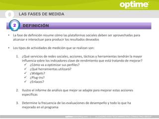 LAS FASES DE MEDIDA

    2       DEFINICIÓN

•   La fase de definición resume cómo las plataformas sociales deben ser aprovechadas para
    alcanzar e interactuar para producir los resultados deseados

•   Los tipos de actividades de medición que se realizan son:

        1. ¿Qué servicios de redes sociales, acciones, tácticas y herramientas tendrán la mayor
           influencia sobre los indicadores clave de rendimiento que está tratando de mejorar?
              ¿Cómo va a optimizar sus perfiles?
              ¿Qué herramientas utilizará?
              ¿Widgets?
              ¿Plug-ins?
              ¿Enlaces?

        2. Ilustre el informe de análisis que mejor se adapte para mejorar estas acciones
           específicas

        3. Determine la frecuencia de las evaluaciones de desempeño y todo lo que ha
           mejorado en el programa

                                                           |    A LEADING HIGH TECH MARKETING CONSULTING GROUP
 