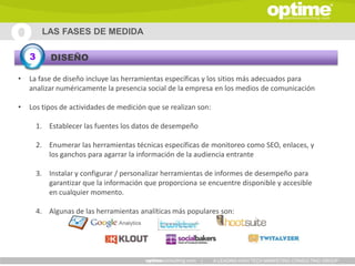 LAS FASES DE MEDIDA

    3       DISEÑO

•   La fase de diseño incluye las herramientas específicas y los sitios más adecuados para
    analizar numéricamente la presencia social de la empresa en los medios de comunicación

•   Los tipos de actividades de medición que se realizan son:

        1. Establecer las fuentes los datos de desempeño

        2. Enumerar las herramientas técnicas específicas de monitoreo como SEO, enlaces, y
           los ganchos para agarrar la información de la audiencia entrante

        3. Instalar y configurar / personalizar herramientas de informes de desempeño para
           garantizar que la información que proporciona se encuentre disponible y accesible
           en cualquier momento.

        4. Algunas de las herramientas analíticas más populares son:




                                                           |    A LEADING HIGH TECH MARKETING CONSULTING GROUP
 