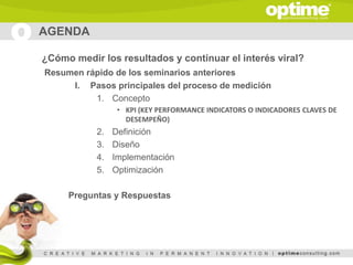 AGENDA

¿Cómo medir los resultados y continuar el interés viral?
Resumen rápido de los seminarios anteriores
     I. Pasos principales del proceso de medición
          1. Concepto
                 • KPI (KEY PERFORMANCE INDICATORS O INDICADORES CLAVES DE
                   DESEMPEÑO)
           2.   Definición
           3.   Diseño
           4.   Implementación
           5.   Optimización

     Preguntas y Respuestas
 