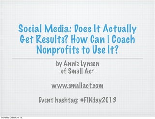 Social Media: Does It Actually
Get Results? How Can I Coach
Nonprofits to Use It?
by Annie Lynsen
of Small Act
www.smallact.com
Event hashtag: #FINday2013
Thursday, October 24, 13

 