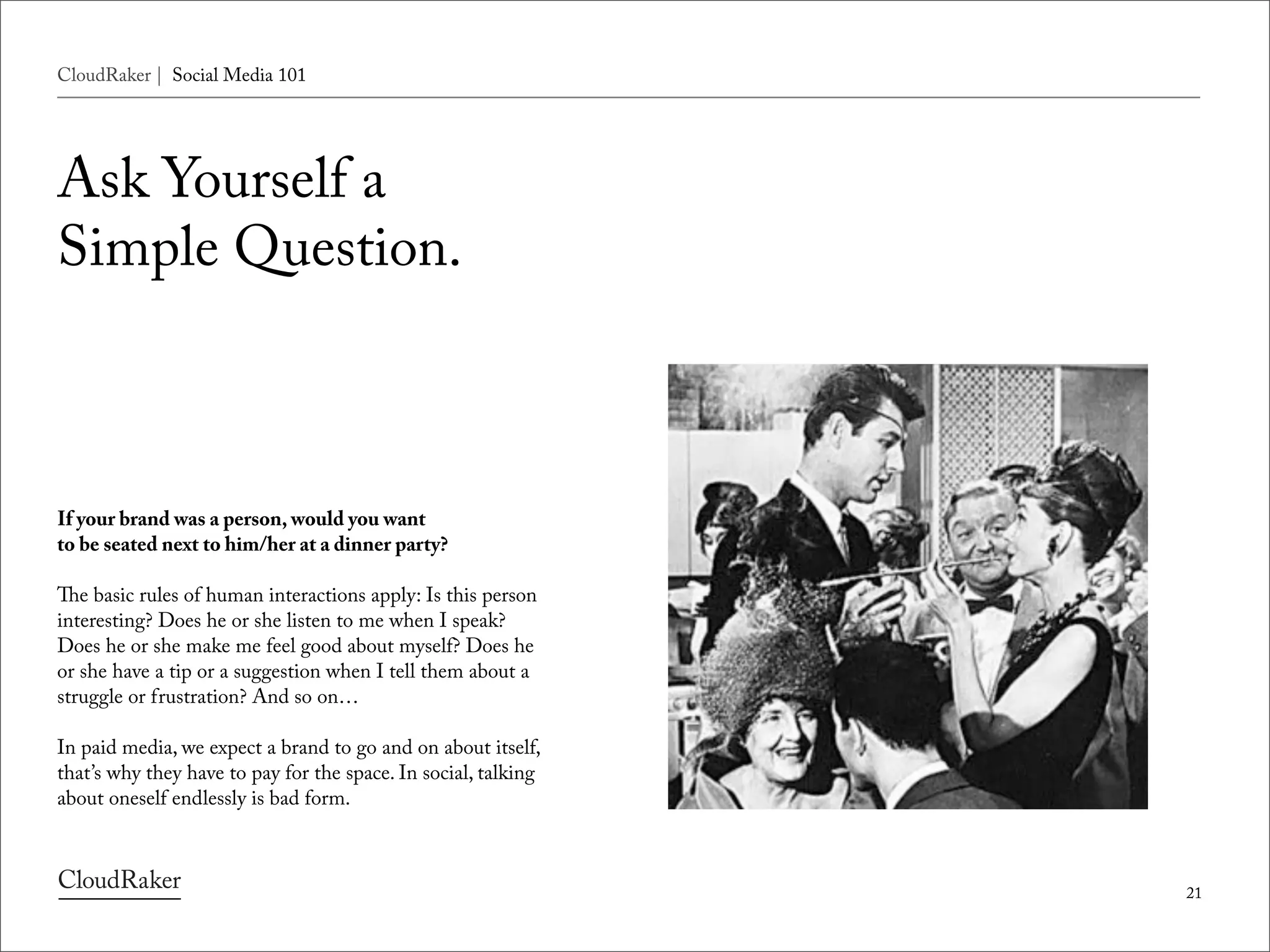 CloudRaker | Social Media 101




Ask Yourself a
Simple Question.



If your brand was a person, would you want
to be seated next to him/her at a dinner party?

e basic rules of human interactions apply: Is this person
interesting? Does he or she listen to me when I speak?
Does he or she make me feel good about myself? Does he
or she have a tip or a suggestion when I tell them about a
struggle or frustration? And so on…

In paid media, we expect a brand to go and on about itself,
that’s why they have to pay for the space. In social, talking
about oneself endlessly is bad form.



                                                                21
 