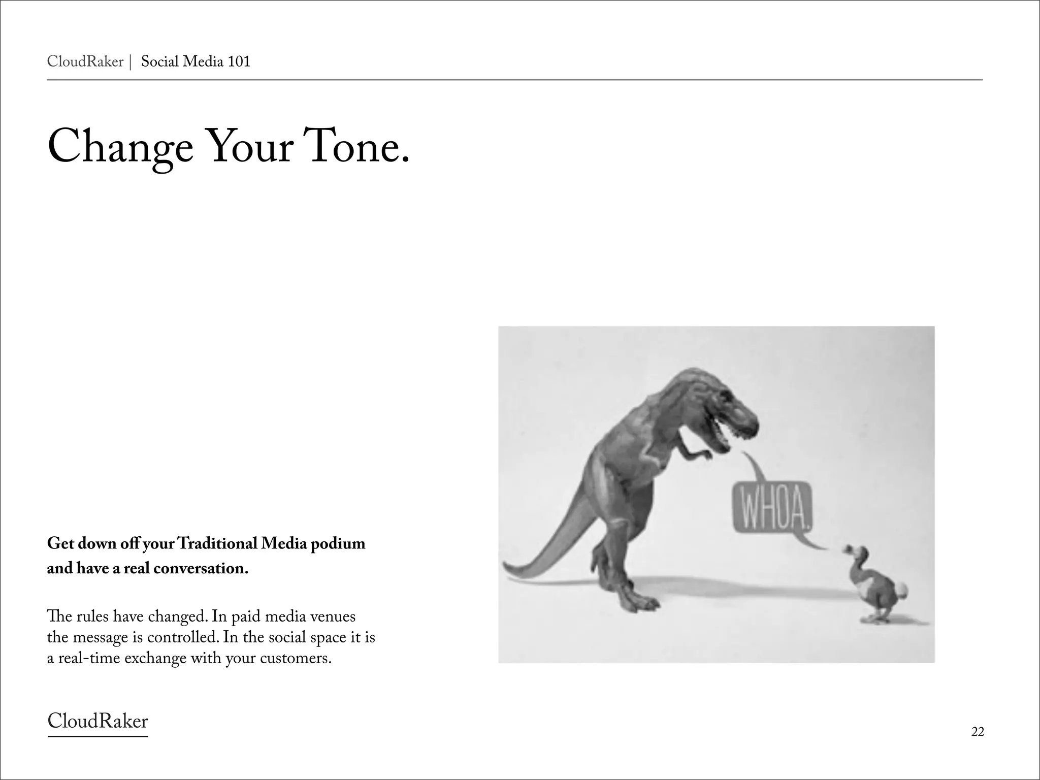 CloudRaker | Social Media 101




Change Your Tone.




Get down oﬀ your Traditional Media podium
and have a real conversation.

e rules have changed. In paid media venues
the message is controlled. In the social space it is
a real-time exchange with your customers.



                                                       22
 