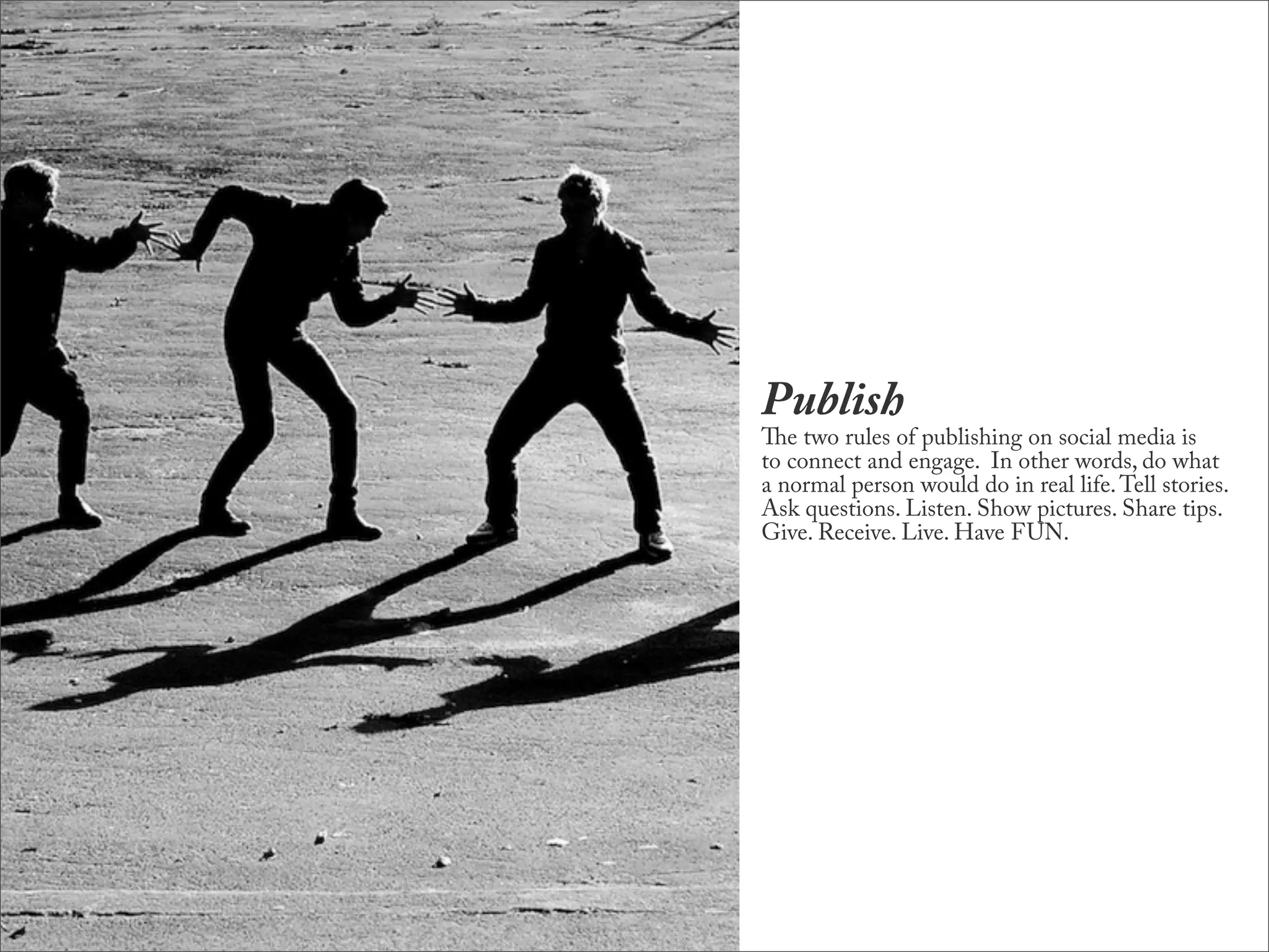 Publish
e two rules of publishing on social media is
to connect and engage. In other words, do what
a normal person would do in real life. Tell stories.
Ask questions. Listen. Show pictures. Share tips.
Give. Receive. Live. Have FUN.
 