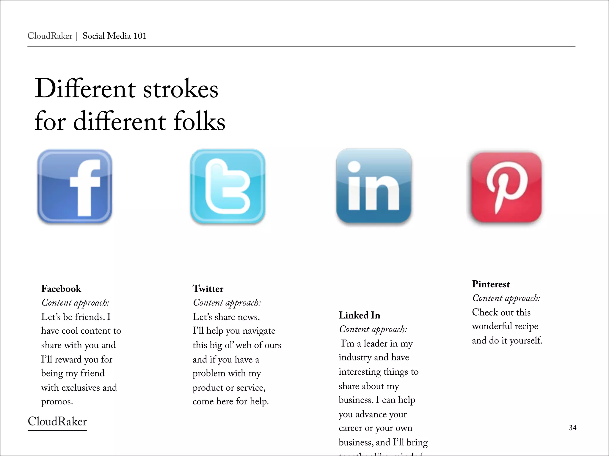 CloudRaker | Social Media 101




 Diﬀerent strokes
 for diﬀerent folks



                                                           Linked In
   Facebook                     Twitter                    Content approach:          Pinterest
   Content approach:            Content approach:           I’m a leader in my        Content approach:
   Let’s be friends. I          Let’s share news.          industry and have          Check out this
   have cool content to         I’ll help you navigate     interesting things to      wonderful recipe
   share with you and           this big ol’ web of ours   share about my             and do it yourself.
   I’ll reward you for          and if you have a          business. I can help
   being my friend              problem with my            you advance your
   with exclusives and          product or service,        career or your own
   promos.                      come here for help.        business, and I’ll bring
                                                           together like-minded
                                                           people so that you can
                                                           all beneﬁt from shared
                                                                                                            34
                                                           content and learnings.
 