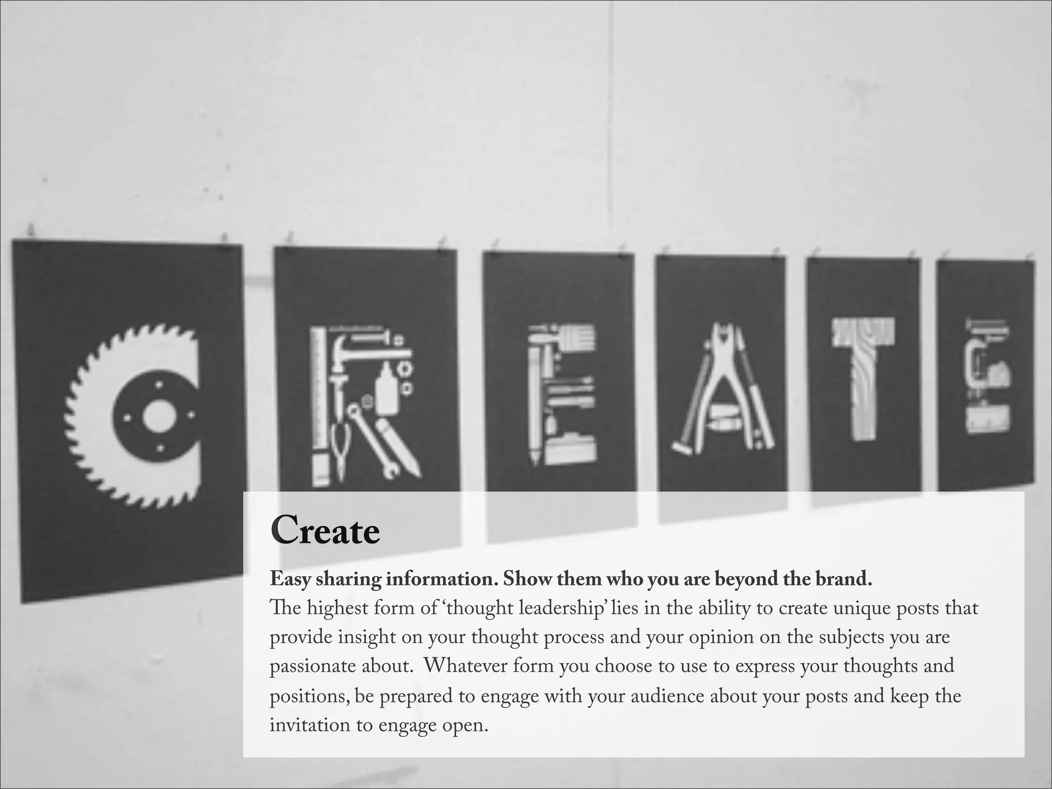 Create
Easy sharing information. Show them who you are beyond the brand.
e highest form of ‘thought leadership’ lies in the ability to create unique posts that
provide insight on your thought process and your opinion on the subjects you are
passionate about.  Whatever form you choose to use to express your thoughts and
positions, be prepared to engage with your audience about your posts and keep the
invitation to engage open.
 