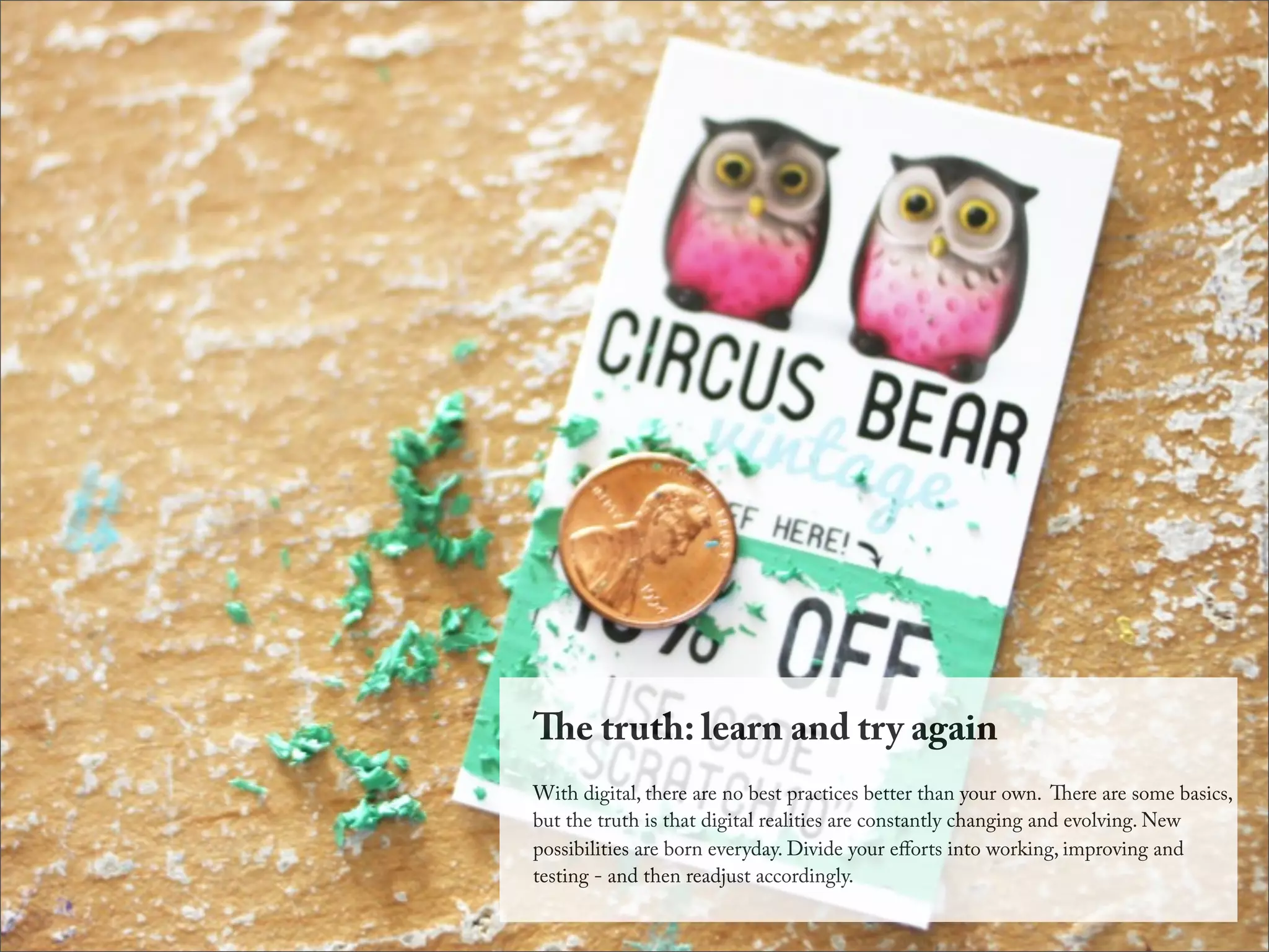 e truth: learn and try again
With digital, there are no best practices better than your own. ere are some basics,
but the truth is that digital realities are constantly changing and evolving. New
possibilities are born everyday. Divide your eﬀorts into working, improving and
testing - and then readjust accordingly.
 