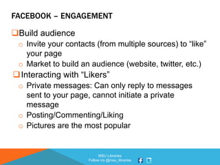 MSU Libraries
Follow Us @msu_libraries
FACEBOOK – ENGAGEMENT
Build audience
o Invite your contacts (from multiple sources) to “like”
your page
o Market to build an audience (website, twitter, etc.)
Interacting with “Likers”
o Private messages: Can only reply to messages
sent to your page, cannot initiate a private
message
o Posting/Commenting/Liking
o Pictures are the most popular
 