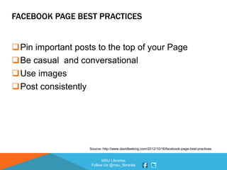MSU Libraries
Follow Us @msu_libraries
FACEBOOK PAGE BEST PRACTICES
Pin important posts to the top of your Page
Be casual and conversational
Use images
Post consistently
Source: http://www.davidleeking.com/2012/10/16/facebook-page-best-practices
 
