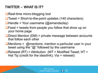 MSU Libraries
Follow Us @msu_libraries
TWITTER – WHAT IS IT?
Real-time micro-blogging tool
Tweet = Short-to-the-point updates (140 characters)
Handle = Your username (@amandaclay)
Feed = tweets from people you follow that show up on
your home page
Direct Mention (DM) = private message between accounts
that follow each other
Mentions = @mentions: mention a particular user in your
tweet using the “@” followed by the username
Retweet (RT) = Attribution (MT = Modified Tweet; HT =
Hat Tip (credit for the idea/link); Via = retweet)
 