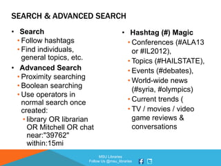 MSU Libraries
Follow Us @msu_libraries
SEARCH & ADVANCED SEARCH
• Search
• Follow hashtags
• Find individuals,
general topics, etc.
• Advanced Search
• Proximity searching
• Boolean searching
• Use operators in
normal search once
created:
• library OR librarian
OR Mitchell OR chat
near:"39762"
within:15mi
• Hashtag (#) Magic
• Conferences (#ALA13
or #IL2012),
• Topics (#HAILSTATE),
• Events (#debates),
• World-wide news
(#syria, #olympics)
• Current trends (
• TV / movies / video
game reviews &
conversations
 