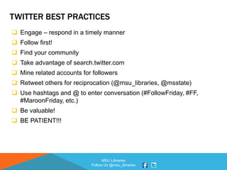 MSU Libraries
Follow Us @msu_libraries
TWITTER BEST PRACTICES
 Engage – respond in a timely manner
 Follow first!
 Find your community
 Take advantage of search.twitter.com
 Mine related accounts for followers
 Retweet others for reciprocation (@msu_libraries, @msstate)
 Use hashtags and @ to enter conversation (#FollowFriday, #FF,
#MaroonFriday, etc.)
 Be valuable!
 BE PATIENT!!!
 