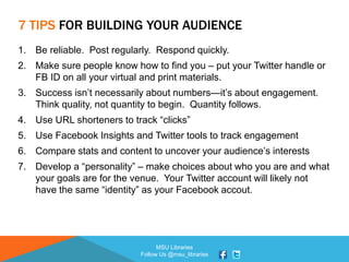 MSU Libraries
Follow Us @msu_libraries
7 TIPS FOR BUILDING YOUR AUDIENCE
1. Be reliable. Post regularly. Respond quickly.
2. Make sure people know how to find you – put your Twitter handle or
FB ID on all your virtual and print materials.
3. Success isn’t necessarily about numbers—it’s about engagement.
Think quality, not quantity to begin. Quantity follows.
4. Use URL shorteners to track “clicks”
5. Use Facebook Insights and Twitter tools to track engagement
6. Compare stats and content to uncover your audience’s interests
7. Develop a “personality” – make choices about who you are and what
your goals are for the venue. Your Twitter account will likely not
have the same “identity” as your Facebook accout.
 