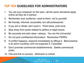 MSU Libraries
Follow Us @msu_libraries
TOP TEN GUIDELINES FOR ADMINISTRATORS
1. You are your employer on the web—all the same standards apply
online as they do in person.
2. Remember your audience—post to them, not to yourself.
3. Be friendly, informal, accessible, but still professional.
4. If you are in doubt, don’t post it. Think twice, post once.
5. Stay away from posts related to politics or legal issues
6. Be accurate and add value—always. You are the University!
7. Do not post confidential information. Remember FERPA.
8. If conflict happens, respond immediately to diffuse it. Best practice
is to solve it publicly, and not suppress it, if possible.
9. Don’t promote commercial establishments. Delete commercial
posts.
10. Cite and link to sources. Attribution is critical.
 