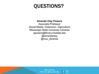 MSU Libraries
Follow Us @msu_libraries
QUESTIONS?
Amanda Clay Powers
Associate Professor
Social Media / Extension / Agriculture
Mississippi State University Libraries
apowers@library.msstate.edu
@amandaclay
@msu_libraries
 