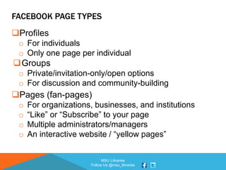 MSU Libraries
Follow Us @msu_libraries
FACEBOOK PAGE TYPES
Profiles
o For individuals
o Only one page per individual
Groups
o Private/invitation-only/open options
o For discussion and community-building
Pages (fan-pages)
o For organizations, businesses, and institutions
o “Like” or “Subscribe” to your page
o Multiple administrators/managers
o An interactive website / “yellow pages”
 