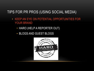 TIPS FOR PR PROS (USING SOCIAL MEDIA)
• KEEP AN EYE ON POTENTIAL OPPORTUNITIES FOR
YOUR BRAND
• HARO (HELP A REPORTER OUT)
• BLOGS AND GUEST BLOGS
 