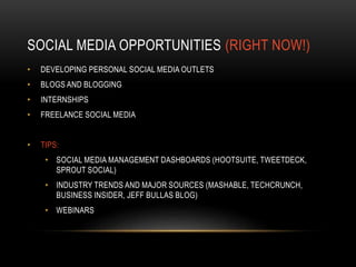 SOCIAL MEDIA OPPORTUNITIES (RIGHT NOW!)
• DEVELOPING PERSONAL SOCIAL MEDIA OUTLETS
• BLOGS AND BLOGGING
• INTERNSHIPS
• FREELANCE SOCIAL MEDIA
• TIPS:
• SOCIAL MEDIA MANAGEMENT DASHBOARDS (HOOTSUITE, TWEETDECK,
SPROUT SOCIAL)
• INDUSTRY TRENDS AND MAJOR SOURCES (MASHABLE, TECHCRUNCH,
BUSINESS INSIDER, JEFF BULLAS BLOG)
• WEBINARS
 
