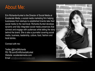 About Me:
Erin Richards-Kunkel is the Director of Social Media at
Excelerate Media, a social media marketing firm helping
businesses from startups to established brands take their
social media to the next level. Richards-Kunkel develops
dynamic and fully integrated social media presences that
connect and engage with audiences while telling the story
behind the brand. She is also a journalist covering social
media, business, leadership, culture, food, fashion and
local stories.
Connect with me:
Twitter @ErinSRichards
FB: FB.com/ErinRichardsKunkel
Website: exceleratemedia.com
Email: erin@exceleratemedia.com
 