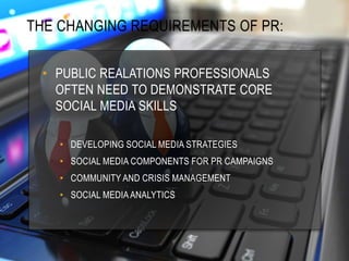 THE CHANGING REQUIREMENTS OF PR:
• PUBLIC REALATIONS PROFESSIONALS
OFTEN NEED TO DEMONSTRATE CORE
SOCIAL MEDIA SKILLS
• DEVELOPING SOCIAL MEDIA STRATEGIES
• SOCIAL MEDIA COMPONENTS FOR PR CAMPAIGNS
• COMMUNITY AND CRISIS MANAGEMENT
• SOCIAL MEDIA ANALYTICS
 