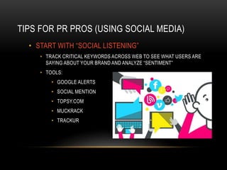 TIPS FOR PR PROS (USING SOCIAL MEDIA)
• START WITH “SOCIAL LISTENING”
• TRACK CRITICAL KEYWORDS ACROSS WEB TO SEE WHAT USERS ARE
SAYING ABOUT YOUR BRAND AND ANALYZE “SENTIMENT”
• TOOLS:
• GOOGLE ALERTS
• SOCIAL MENTION
• TOPSY.COM
• MUCKRACK
• TRACKUR
 