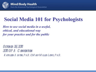 How to use social media in a useful,  ethical, and educational way  for your practice and for the public October 26, 2011 2011 OPA Convention Kathleen Ashton, Ph.D. & Mary Miller-Lewis, Ph.D. Social Media 101 for Psychologists 
