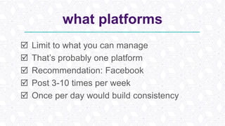 what platforms
 Limit to what you can manage
 That’s probably one platform
 Recommendation: Facebook
 Post 3-10 times per week
 Once per day would build consistency
 
