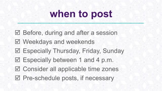 when to post
 Before, during and after a session
 Weekdays and weekends
 Especially Thursday, Friday, Sunday
 Especially between 1 and 4 p.m.
 Consider all applicable time zones
 Pre-schedule posts, if necessary
 