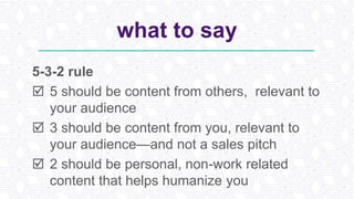 what to say
5-3-2 rule
 5 should be content from others, relevant to
your audience
 3 should be content from you, relevant to
your audience—and not a sales pitch
 2 should be personal, non-work related
content that helps humanize you
 