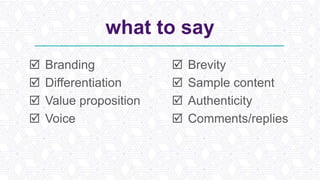 what to say
 Branding
 Differentiation
 Value proposition
 Voice
 Brevity
 Sample content
 Authenticity
 Comments/replies
 