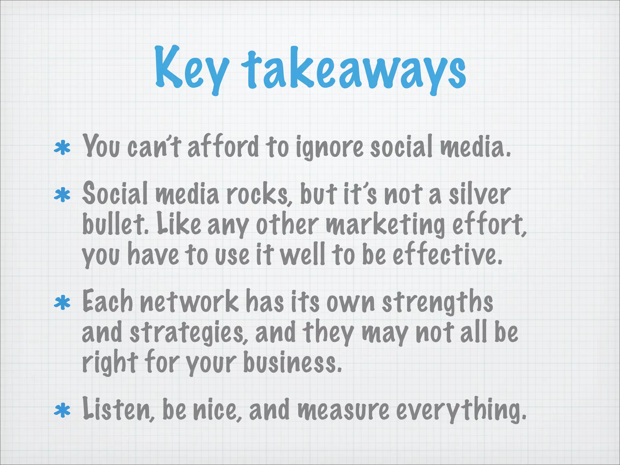 Key takeaways
You can’t afford to ignore social media.
Social media rocks, but it’s not a silver
bullet. Like any other marketing effort,
you have to use it well to be effective.
Each network has its own strengths
and strategies, and they may not all be
right for your business.
Listen, be nice, and measure everything.
 