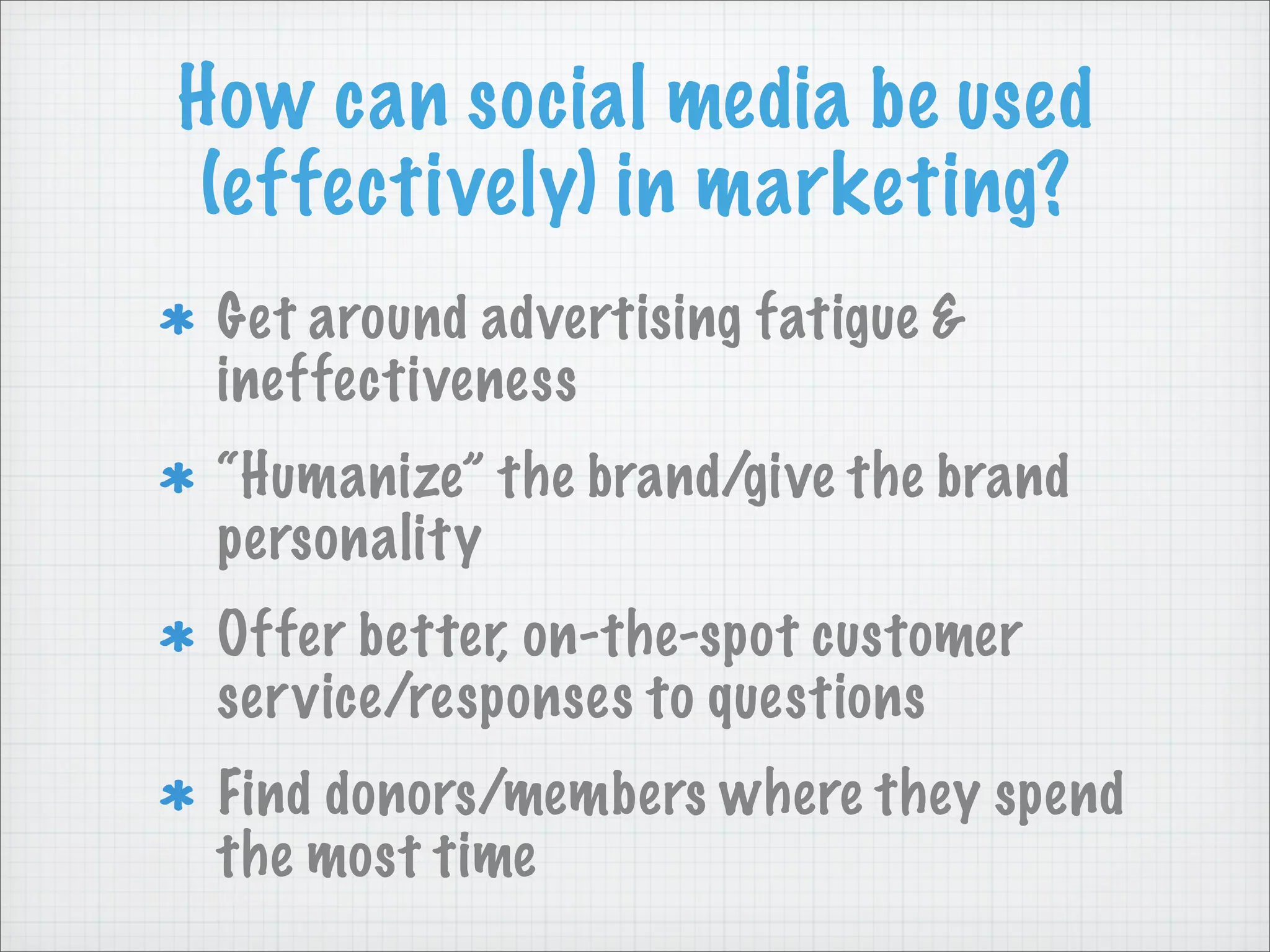How can social media be used
(effectively) in marketing?
Get around advertising fatigue &
ineffectiveness
“Humanize” the brand/give the brand
personality
Offer better, on-the-spot customer
service/responses to questions
Find donors/members where they spend
the most time
 