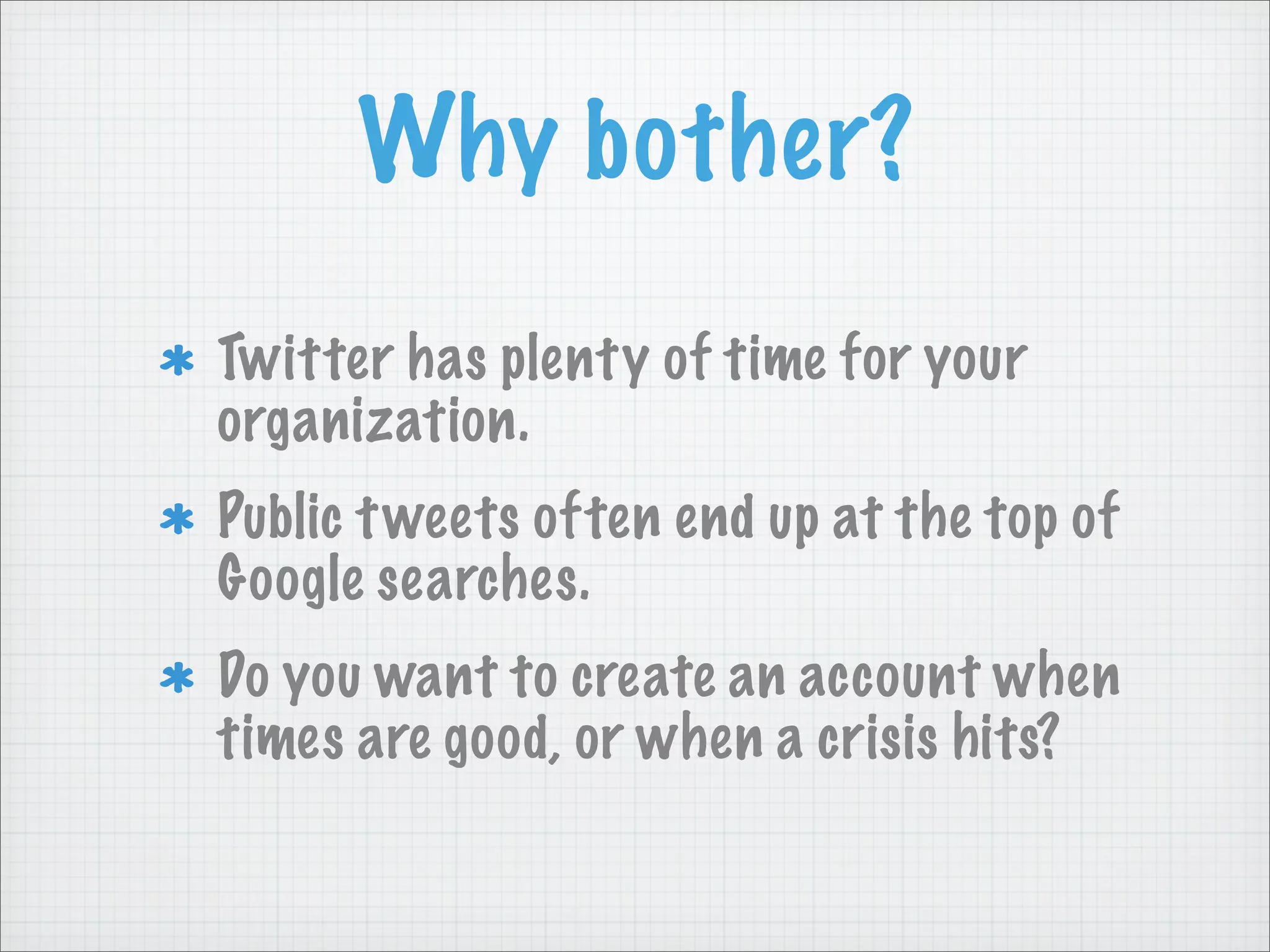 Why bother?
Twitter has plenty of time for your
organization.
Public tweets often end up at the top of
Google searches.
Do you want to create an account when
times are good, or when a crisis hits?
 