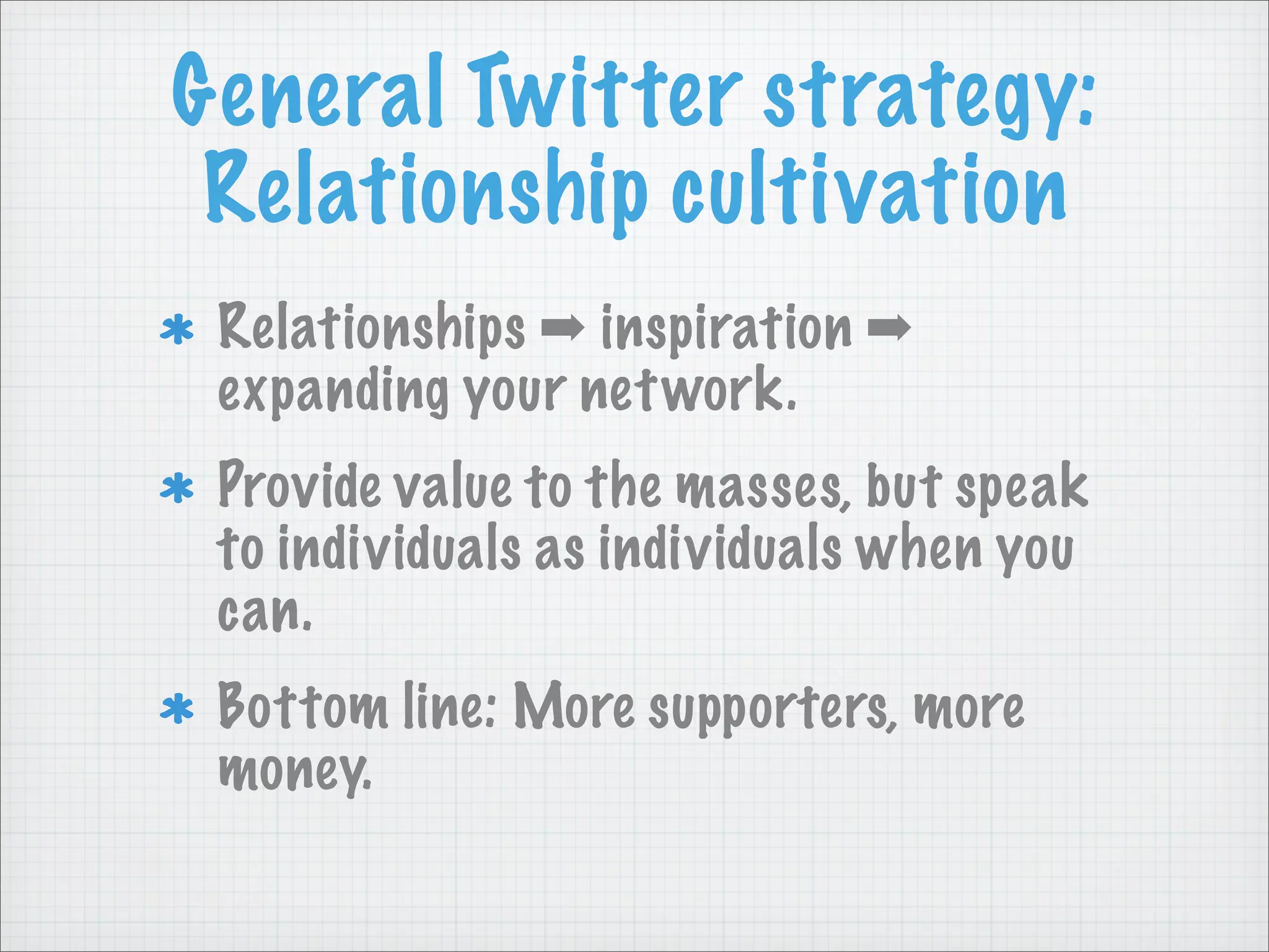 General Twitter strategy:
Relationship cultivation
Relationships ➡ inspiration ➡
expanding your network.
Provide value to the masses, but speak
to individuals as individuals when you
can.
Bottom line: More supporters, more
money.
 