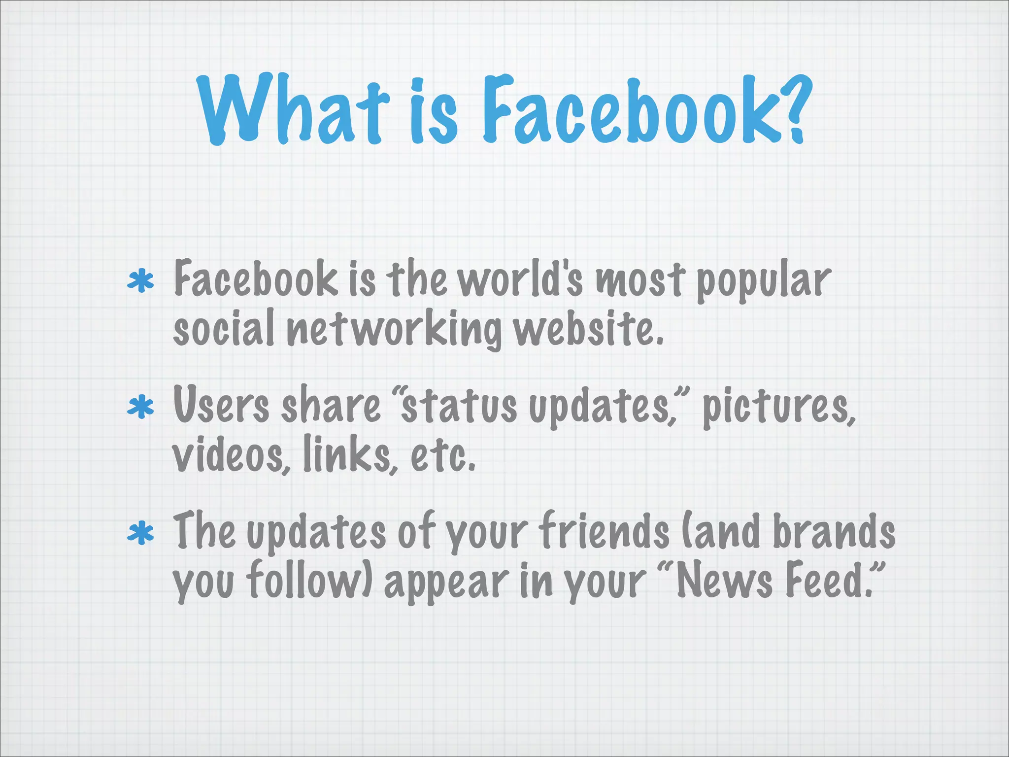 What is Facebook?
Facebook is the world's most popular
social networking website.
Users share “status updates,” pictures,
videos, links, etc.
The updates of your friends (and brands
you follow) appear in your “News Feed.”
 