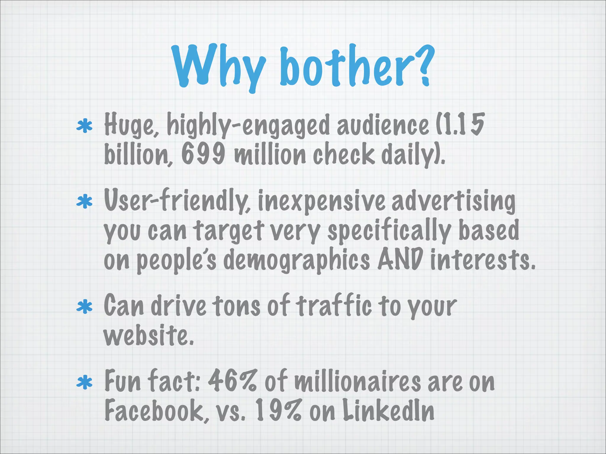 Why bother?
Huge, highly-engaged audience (1.15
billion, 699 million check daily).
User-friendly, inexpensive advertising
you can target very specifically based
on people’s demographics AND interests.
Can drive tons of traffic to your
website.
Fun fact: 46% of millionaires are on
Facebook, vs. 19% on LinkedIn
 