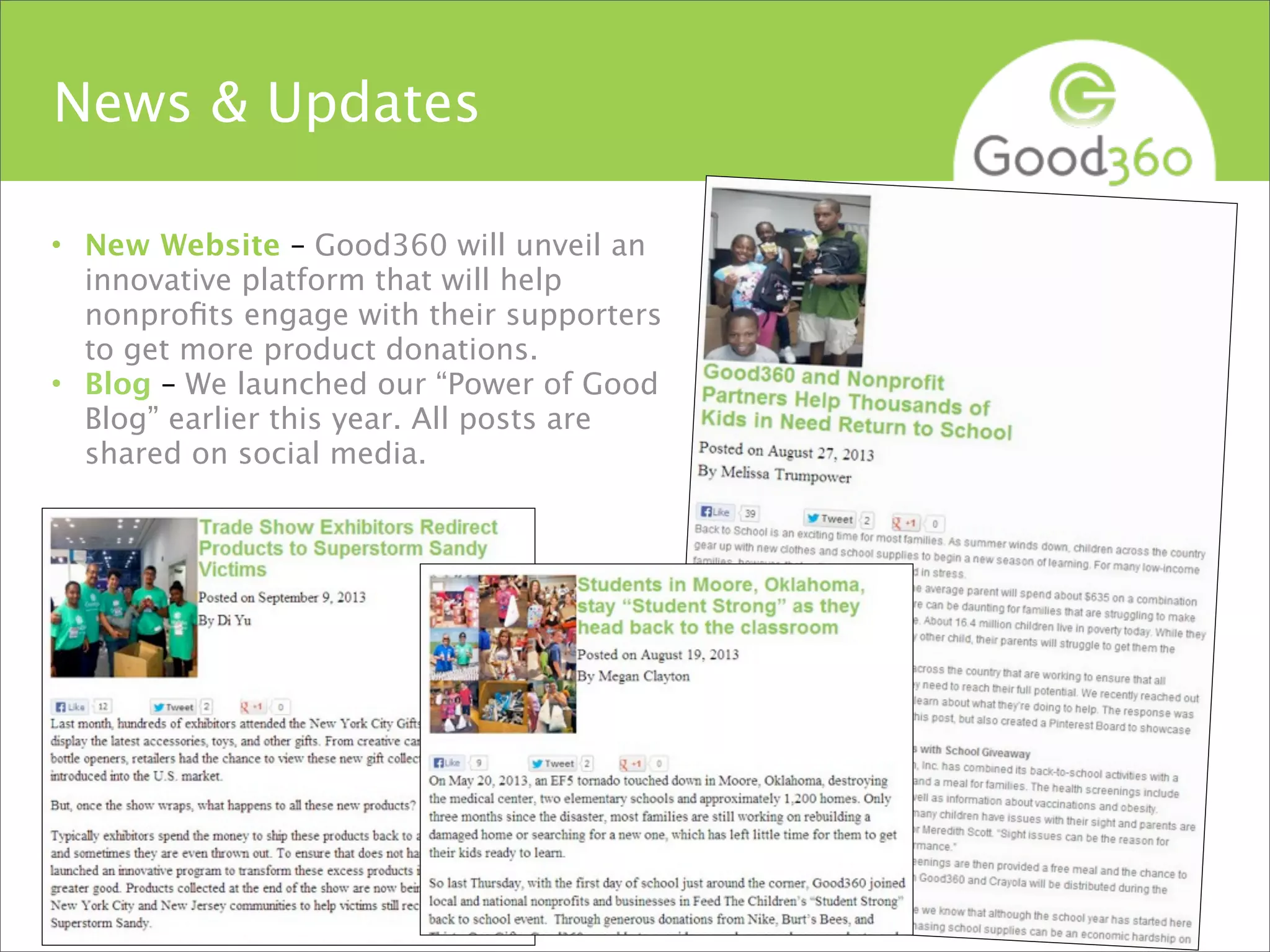 News & Updates
• New Website – Good360 will unveil an
innovative platform that will help
nonproﬁts engage with their supporters
to get more product donations.
• Blog – We launched our “Power of Good
Blog” earlier this year. All posts are
shared on social media.
#Good360
 