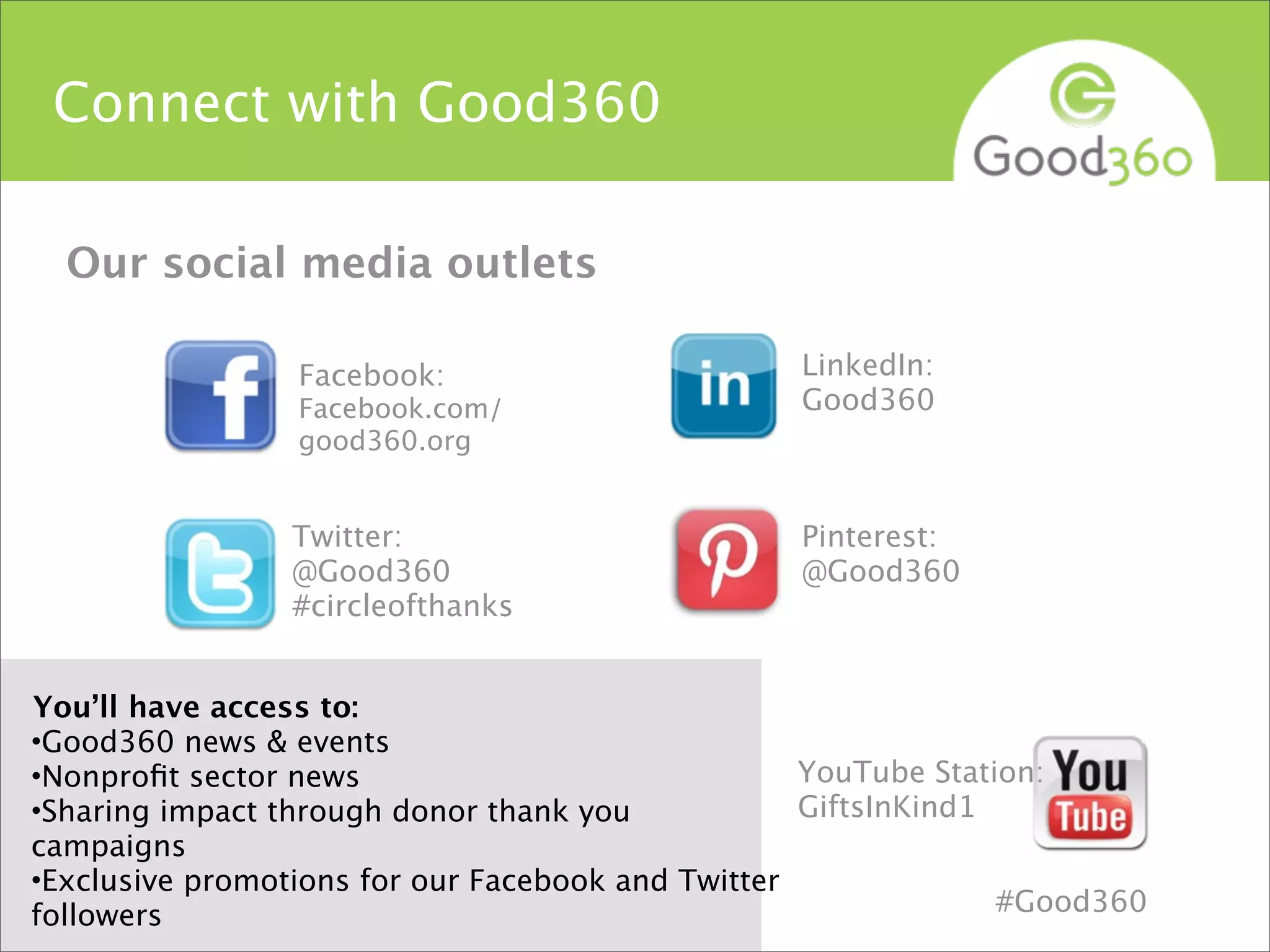 Twitter:
@Good360
#circleofthanks
YouTube Station:
GiftsInKind1
Facebook:
Facebook.com/
good360.org
Connect with Good360
You’ll have access to:
•Good360 news & events
•Nonproﬁt sector news
•Sharing impact through donor thank you
campaigns
•Exclusive promotions for our Facebook and Twitter
followers
Pinterest:
@Good360
LinkedIn:
Good360
Our social media outlets
#Good360
 