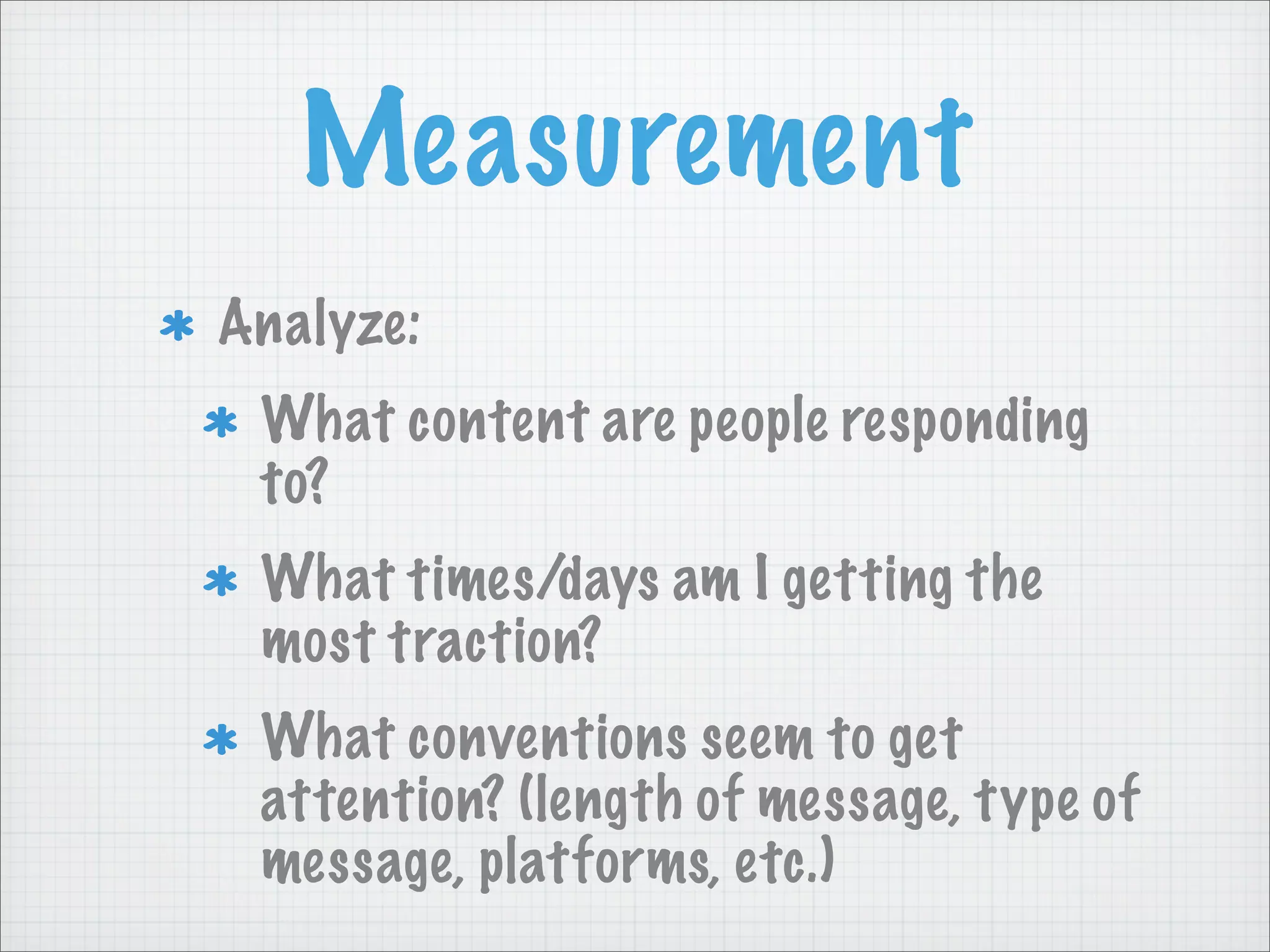 Measurement
Analyze:
What content are people responding
to?
What times/days am I getting the
most traction?
What conventions seem to get
attention? (length of message, type of
message, platforms, etc.)
 