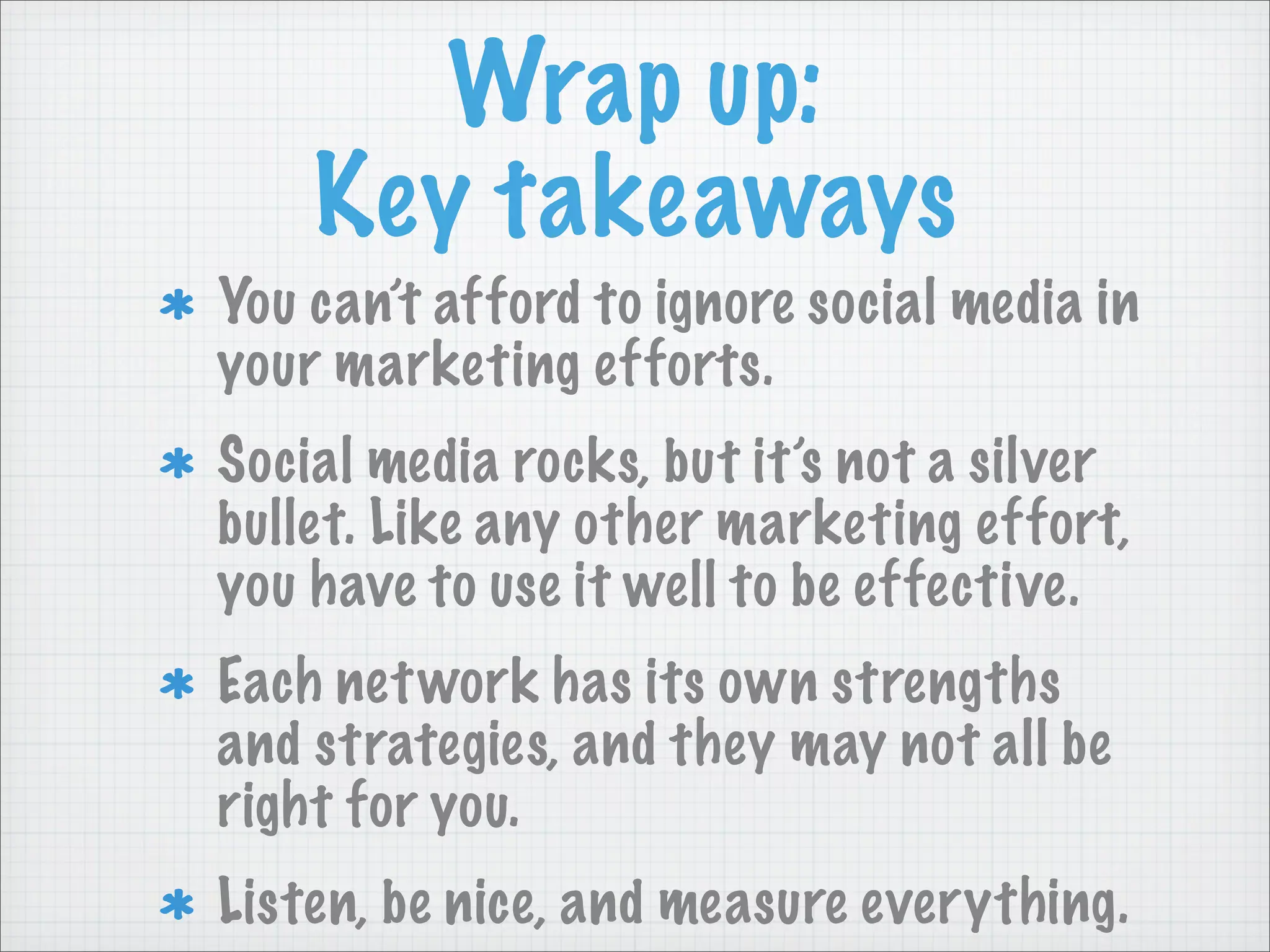 Wrap up:
Key takeaways
You can’t afford to ignore social media in
your marketing efforts.
Social media rocks, but it’s not a silver
bullet. Like any other marketing effort,
you have to use it well to be effective.
Each network has its own strengths
and strategies, and they may not all be
right for you.
Listen, be nice, and measure everything.
 