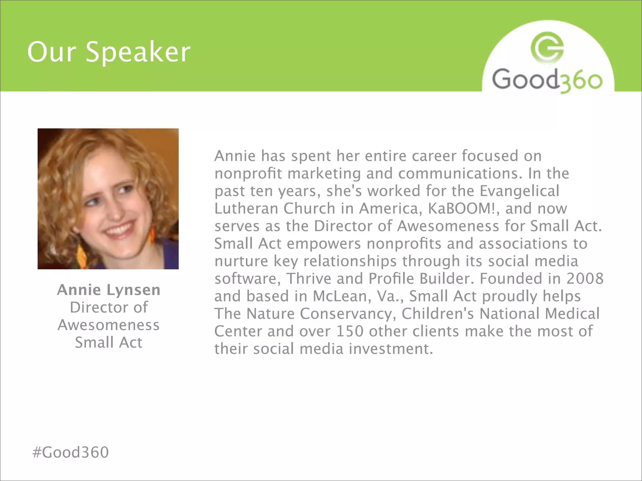 Our Speaker
Annie has spent her entire career focused on
nonproﬁt marketing and communications. In the
past ten years, she's worked for the Evangelical
Lutheran Church in America, KaBOOM!, and now
serves as the Director of Awesomeness for Small Act.
Small Act empowers nonproﬁts and associations to
nurture key relationships through its social media
software, Thrive and Proﬁle Builder. Founded in 2008
and based in McLean, Va., Small Act proudly helps
The Nature Conservancy, Children's National Medical
Center and over 150 other clients make the most of
their social media investment.
Annie Lynsen
Director of
Awesomeness
Small Act
#Good360
 