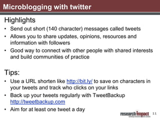 Microblogging with twitter
Highlights
• Send out short (140 character) messages called tweets
• Allows you to share updates, opinions, resources and
  information with followers
• Good way to connect with other people with shared interests
  and build communities of practice


Tips:
• Use a URL shorten like http://bit.ly/ to save on characters in
  your tweets and track who clicks on your links
• Back up your tweets regularly with TweetBackup
  http://tweetbackup.com
• Aim for at least one tweet a day
                                                                   11
 