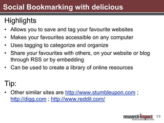 Social Bookmarking with delicious
Highlights
• Allows you to save and tag your favourite websites
• Makes your favourites accessible on any computer
• Uses tagging to categorize and organize
• Share your favourites with others, on your website or blog
  through RSS or by embedding
• Can be used to create a library of online resources


Tip:
• Other similar sites are http://www.stumbleupon.com ;
  http://digg.com ; http://www.reddit.com/


                                                               15
 