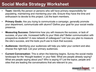 Social Media Strategy Worksheet
•   Team: Identify the person or persons who will have primary responsibility for
    populating, maintaining and monitoring your site. Ensure they have the time and
    enthusiasm to devote to this project. List the team members.

•   Primary Goals: Are you trying to communicate a campaign, generally promote
    your department, communicate with alumni? Define your goal for your social media
    presence.

•   Measuring Success: Determine how you will measure the success, or lack of
    success, of your site. Increased traffic to your Web site? Better communication with
    prospective students? A new network of colleagues? List how you plan to measure
    the site’s success, and the tools you’ll use to track that success.

•   Audiences: Identifying your audiences will help you tailor your content and also
    choose the right tool. List your primary audiences.

•   Current Conversation: This is when the listening begins. Survey the social media
    landscape for the “thought leaders” in your field. What are people already saying?
    What are people saying about you? Who is saying it? List the topics, people and
    sites that are leading the conversations that are relevant to you.

                                                                                       19
 