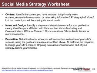 Social Media Strategy Worksheet

•   Content: Identify the content you have to share. Is it primarily news
    updates, research developments, or networking information? Photographs? Video?
    List the content you will be sharing via social media.

•   Name and Design: Identify a simple and descriptive name for your profile that
    clearly identifies your affiliation with York (contact York’s Marketing and
    Communications Office or Research Communications Officer Arielle Zomer for
    more information).

•   Evaluation: Set a timeline for when you will conduct an evaluation of your site’s
    success, using the goals and measures identified above. At that time, be prepared
    to realign your site’s content. Ongoing evaluation should also be part of your
    strategy. Define your timeline.




Adapted from Social Media Strategy Worksheet. (n.d.). In Social Media Handbook. Retrieved January 10, 2012 from
                                                                                                                  20
http://web.vanderbilt.edu/resources/social-media-handbook/appendix-a/
 