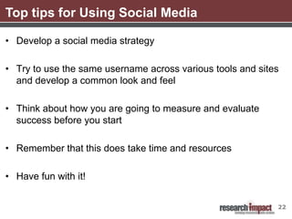 Top tips for Using Social Media

• Develop a social media strategy

• Try to use the same username across various tools and sites
  and develop a common look and feel

• Think about how you are going to measure and evaluate
  success before you start

• Remember that this does take time and resources

• Have fun with it!


                                                            22
 