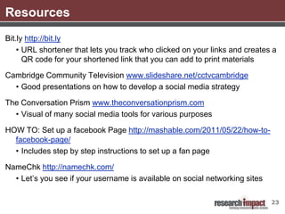 Resources
Bit.ly http://bit.ly
    • URL shortener that lets you track who clicked on your links and creates a
      QR code for your shortened link that you can add to print materials

Cambridge Community Television www.slideshare.net/cctvcambridge
  • Good presentations on how to develop a social media strategy

The Conversation Prism www.theconversationprism.com
  • Visual of many social media tools for various purposes

HOW TO: Set up a facebook Page http://mashable.com/2011/05/22/how-to-
  facebook-page/
  • Includes step by step instructions to set up a fan page

NameChk http://namechk.com/
  • Let’s you see if your username is available on social networking sites

                                                                             23
 