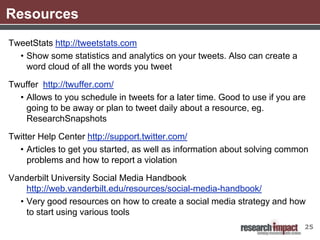 Resources
TweetStats http://tweetstats.com
  • Show some statistics and analytics on your tweets. Also can create a
    word cloud of all the words you tweet

Twuffer http://twuffer.com/
  • Allows to you schedule in tweets for a later time. Good to use if you are
    going to be away or plan to tweet daily about a resource, eg.
    ResearchSnapshots

Twitter Help Center http://support.twitter.com/
  • Articles to get you started, as well as information about solving common
     problems and how to report a violation

Vanderbilt University Social Media Handbook
    http://web.vanderbilt.edu/resources/social-media-handbook/
  • Very good resources on how to create a social media strategy and how
    to start using various tools
                                                                            25
 