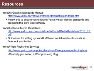 Resources
YorkU’s Graphic Standards Manual
    http://www.yorku.ca/yorkweb/standards/graphicstandards.htm
  • Follow this to ensure you following York’s visual identity standards and
    are using the York logo correctly

YorkU’s Social Media Guidelines
    http://www.yorku.ca/ycom/socialmedia/SocialMediaGuidelines2010_R5.
    pdf
  • Guidelines for setting up YorkU affiliated social media sites such as
    facebook and twitter

YorkU Web Publishing Services
    http://www.yorku.ca/computing/facultystaff/webpages/publishing.html
    • Can help you set up a Wordpress.org blog



                                                                               26
 