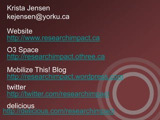 Krista Jensen
 kejensen@yorku.ca

 Website
 http://www.researchimpact.ca
 O3 Space
 http://researchimpact.othree.ca
 Mobilize This! Blog
 http://researchimpact.wordpress.com
 twitter
 http://twitter.com/researchimpact
 delicious
http://delicious.com/researchimpact
 