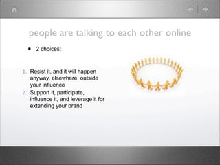 people are talking to each other online
  •   2 choices:



1. Resist it, and it will happen
   anyway, elsewhere, outside
   your influence
2. Support it, participate,
   influence it, and leverage it for
   extending your brand
 